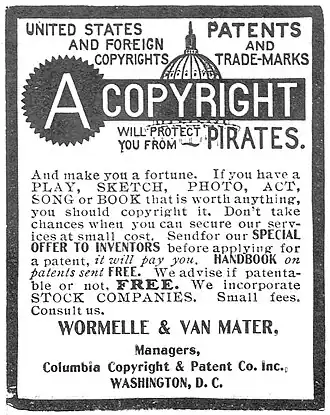 Poster with text: UNITED STATES PATENTS AND FOREIGN COPYRIGHT AND TRADEMARKS / A COPYRIGHT WILL PROTECT YOU FROM PIRATES. And make you a fortune. If you have a PLAY, SKETCH, PHOTO, ACT, SONG or BOOK that is worth anything, you should copyright it. Don't take chances when you can secure our services at small cost. Send for our SPECIAL OFFER TO INVENTOR, before applying for a patent, it will pay you. HANDBOOK on patents sent FREE. We advise if patentable or not. FREE. We incorporate STOCK COMPANIES. Small fees. Consult us. / WORMELLE & VAN MATER, Managers, Columbia Copyright & Patent Co. Inc., WASHINGTON, D. C.