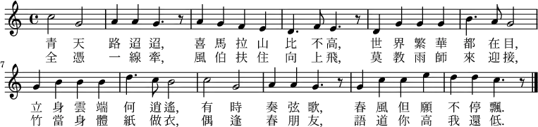 \fixed c' { \time 4/4 \key c \major
c'2 g2 | a4 a4 g4. r8 | a4 g4 f4 e4 | d4. f8 e4. r8 |
d4 g4 g4 g4 | b4. a8 g2 |g4 b4 b4 b4 | d'4. c'8 b2 |
c'2 g2 | a4 a4 g4. r8 | g4 c'4 c'4 e'4 | d'4 d'4 c'4. r8 \bar "|."
}
\addlyrics {
青 天 | 路 迢 迢, | 喜 馬 拉 山 | 比 不 高, |
世 界 繁 華 | 都 在 目, | 立 身 雲 端 | 何 逍 遙, |
有 時 | 奏 弦 歌, | 春 風 但 願 | 不 停 飄. |
}
\addlyrics {
全 憑 | 一 線 牽, |風 伯 扶 住 | 向 上 飛, |
莫 教 雨 師 | 來 迎 接, | 竹 當 身 體 | 紙 做 衣, |
偶 逢 | 春 朋 友, | 語 道 你 高 | 我 還 低. |
}